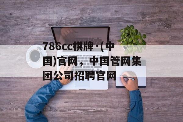 786cc棋牌·(中国)官网，中国管网集团公司招聘官网